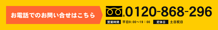 お電話でのお問い合せはこちら 0120-868-296 営業時間 平日9:00～19：00 定休日 土日祝日を除く